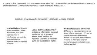 4.3. ¿POR QUÉ LA TECNOLOGÍA DE LOS SISTEMAS DE INFORMACIÓN CONTEMPORÁNEOS E INTERNET IMPONEN DESAFÍOS A
LA PROTECCIÓN DE LA PRIVACIDAD INDIVIDUAL Y DE LA PROPIEDAD INTELECTUAL?
DERECHOS DE INFORMACIÓN: PRIVACIDAD Y LIBERTAD EN LA ERA DE INTERNET
La privacidad es el derecho
de los individuos a no ser
molestados, a no estar
bajo vigilancia ni
interferencia por parte de
otros individuos u
organizaciones, incluyendo
el estado
La Ley de Privacidad del 1974
protege su información personal
mantenida por el gobierno
federal en el “sistema de
registros” (Systems of Records,
SOR, por sus siglas en inglés)
Prácticas honestas de información
(FIP), que se expuso por primera vez
en un informe escrito en 1973 por un
comité consultivo del gobierno
federal y se actualizó de manera más
reciente en 2010 para tener en
cuenta la nueva tecnología invasora
de la privacidad
 