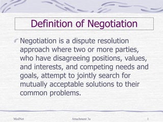 MedNet Attachment 3a 1
Definition of Negotiation
Negotiation is a dispute resolution
approach where two or more parties,
who have disagreeing positions, values,
and interests, and competing needs and
goals, attempt to jointly search for
mutually acceptable solutions to their
common problems.
 