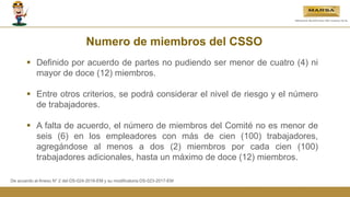 Numero de miembros del CSSO
 Definido por acuerdo de partes no pudiendo ser menor de cuatro (4) ni
mayor de doce (12) miembros.
 Entre otros criterios, se podrá considerar el nivel de riesgo y el número
de trabajadores.
 A falta de acuerdo, el número de miembros del Comité no es menor de
seis (6) en los empleadores con más de cien (100) trabajadores,
agregándose al menos a dos (2) miembros por cada cien (100)
trabajadores adicionales, hasta un máximo de doce (12) miembros.
De acuerdo al Anexo N° 2 del DS-024-2016-EM y su modificatoria DS-023-2017-EM
 