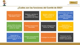 ¿Cuáles son las funciones del Comité de SSO?
Vigilar el cumplimiento
del RSSO y otros
Elaborar y aprobar el
Reglamento y
Constitución del CSSO
Aprobar y revisar el
PSSO y el Plan de
Capacitación
Sesionar los 10 de cada
mes) y/o
extraordinariamente
(accidentes mortales o a
solicitud)
Llevar el libro de actas
de todas sus reuniones,
puede ser digital
Realizar inspecciones
mensuales
Aprobar el Reglamento
Interno de Trabajo
Supervisar el
cumplimiento del Plan
de Minado
Supervisar el
cumplimiento de las
disposiciones de uso de
ANFO
Analizar mensualmente
las estadísticas
Investigar los accidentes
Promover que los
trabajadores nuevos
reciban capacitación
 