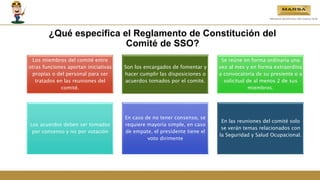 ¿Qué especifica el Reglamento de Constitución del
Comité de SSO?
Los miembros del comité entre
otras funciones aportan iniciativas
propias o del personal para ser
tratados en las reuniones del
comité.
Son los encargados de fomentar y
hacer cumplir las disposiciones o
acuerdos tomados por el comité.
Se reúne en forma ordinaria una
vez al mes y en forma extraordina
a convocatoria de su presiente o a
solicitud de al menos 2 de sus
miembros.
Los acuerdos deben ser tomados
por consenso y no por votación
En caso de no tener consenso, se
requiere mayoría simple, en caso
de empate, el presidente tiene el
voto dirimente
En las reuniones del comité solo
se verán temas relacionados con
la Seguridad y Salud Ocupacional.
 