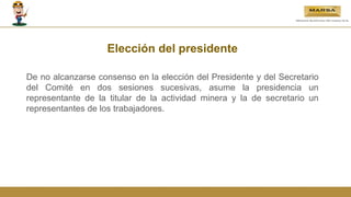 Elección del presidente
De no alcanzarse consenso en la elección del Presidente y del Secretario
del Comité en dos sesiones sucesivas, asume la presidencia un
representante de la titular de la actividad minera y la de secretario un
representantes de los trabajadores.
 