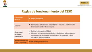 Comisiones
técnicas
 Según necesidad
Asesoría
 Solicitarla a la Autoridad competente o recurrir a profesionales
técnicos en calidad de consejeros
Observador
(sindicato
mayoritario)
 Solicita información al CSSO
 Alertar a los representantes de los trabajadores sobre riesgos /
transparencia, probidad o cumplimiento de objetivos y de la
normativa correspondiente
Reglas de funcionamiento del CSSO
Representante del
CSSO Contratista
Puede participar a solicitud
 