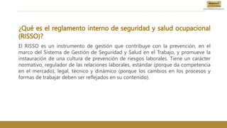 ¿Qué es el reglamento interno de seguridad y salud ocupacional
(RISSO)?
El RISSO es un instrumento de gestión que contribuye con la prevención, en el
marco del Sistema de Gestión de Seguridad y Salud en el Trabajo, y promueve la
instauración de una cultura de prevención de riesgos laborales. Tiene un carácter
normativo, regulador de las relaciones laborales, estándar (porque da competencia
en el mercado), legal, técnico y dinámico (porque los cambios en los procesos y
formas de trabajar deben ser reflejados en su contenido).
 