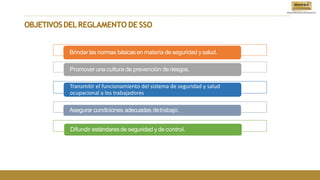 OBJETIVOSDELREGLAMENTO DE SSO
Brindar las normas básicasen materia de seguridad y salud.
Promover una cultura de prevención de riesgos.
Transmitir el funcionamiento del sistema de seguridad y salud
ocupacional a los trabajadores
Asegurar condiciones adecuadas detrabajo.
Difundir estándaresde seguridad y de control.
 