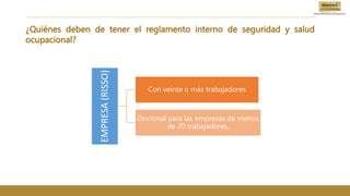 ¿Quiénes deben de tener el reglamento interno de seguridad y salud
ocupacional?
EMPRESA
(RISSO)
Con veinte o más trabajadores
Opcional para las empresas de menos
de 20 trabajadores.
 