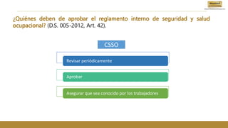 ¿Quiénes deben de aprobar el reglamento interno de seguridad y salud
ocupacional? (D.S. 005-2012, Art. 42).
Revisar periódicamente
Aprobar
Asegurar que sea conocido por los trabajadores
CSSO
 