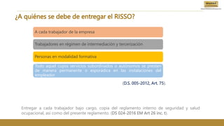¿A quiénes se debe de entregar el RISSO?
A cada trabajador de la empresa
Trabajadores en régimen de intermediación y tercerización
Personas en modalidad formativa
Todo aquel cuyos servicios subordinados o autónomos se presten
de manera permanente o esporádica en las instalaciones del
empleador
(D.S. 005-2012, Art. 75).
Entregar a cada trabajador bajo cargo, copia del reglamento interno de seguridad y salud
ocupacional, así como del presente reglamento. (DS 024-2016 EM Art 26 inc. t).
 