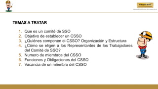 TEMAS A TRATAR
1. Que es un comité de SSO
2. Objetivo de establecer un CSSO
3. ¿Quiénes componen el CSSO? Organización y Estructura
4. ¿Cómo se eligen a los Representantes de los Trabajadores
del Comité de SSO?
5. Numero de miembros del CSSO
6. Funciones y Obligaciones del CSSO
7. Vacancia de un miembro del CSSO
 