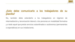 ¿Solo debe comunicarlo a los trabajadores de su
planilla?
No, también debe extenderlo a los trabajadores en régimen de
intermediación y tercerización laboral, a las personas en modalidad formativa
y a todo aquel que preste servicios subordinados o autónomos (permanentes
o esporádicos) en sus instalaciones.
 