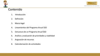 Contenido
1. Introducción
2. Definición
3. Marco legal
4. Lineamientos del Programa Anual SSO
5. Estructura de un Programa Anual SSO
6. Análisis y evaluación de prioridades y viabilidad
7. Asignación de recursos
8. Calendarización de actividades
 