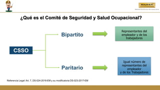 CSSO
Paritario
Bipartito
Representantes del
empleador y de los
trabajadores
Igual número de
representantes del
empleador
y de los Trabajadores
Referencia Legal: Art. 7, DS-024-2016-EM y su modificatoria DS-023-2017-EM
¿Qué es el Comité de Seguridad y Salud Ocupacional?
 