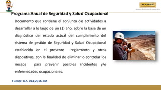 Programa Anual de Seguridad y Salud Ocupacional
Documento que contiene el conjunto de actividades a
desarrollar a lo largo de un (1) año, sobre la base de un
diagnóstico del estado actual del cumplimiento del
sistema de gestión de Seguridad y Salud Ocupacional
establecido en el presente reglamento y otros
dispositivos, con la finalidad de eliminar o controlar los
riesgos para prevenir posibles incidentes y/o
enfermedades ocupacionales.
Fuente: D.S.024-2016-EM
 