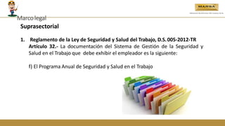 Suprasectorial
1. Reglamento de la Ley de Seguridad y Salud del Trabajo, D.S.005-2012-TR
Artículo 32.- La documentación del Sistema de Gestión de la Seguridad y
Salud en el Trabajo que debe exhibir el empleador es la siguiente:
f) El Programa Anual de Seguridad y Salud en el Trabajo
Marcolegal
 
