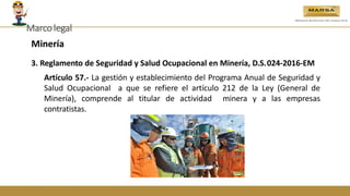 Minería
3. Reglamento de Seguridad y Salud Ocupacional en Minería, D.S.024-2016-EM
Artículo 57.- La gestión y establecimiento del Programa Anual de Seguridad y
Salud Ocupacional a que se refiere el artículo 212 de la Ley (General de
Minería), comprende al titular de actividad minera y a las empresas
contratistas.
Marcolegal
 