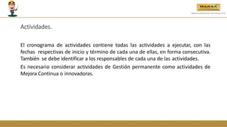 Actividades.
El cronograma de actividades contiene todas las actividades a ejecutar, con las
fechas respectivas de inicio y término de cada una de ellas, en forma consecutiva.
También se debe identificar a los responsables de cada una de las actividades.
Es necesario considerar actividades de Gestión permanente como actividades de
Mejora Continua o innovadoras.
 