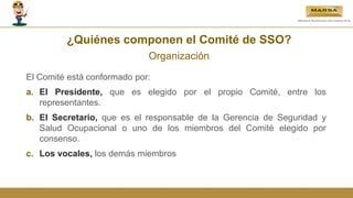 ¿Quiénes componen el Comité de SSO?
Organización
El Comité está conformado por:
a. El Presidente, que es elegido por el propio Comité, entre los
representantes.
b. El Secretario, que es el responsable de la Gerencia de Seguridad y
Salud Ocupacional o uno de los miembros del Comité elegido por
consenso.
c. Los vocales, los demás miembros
 