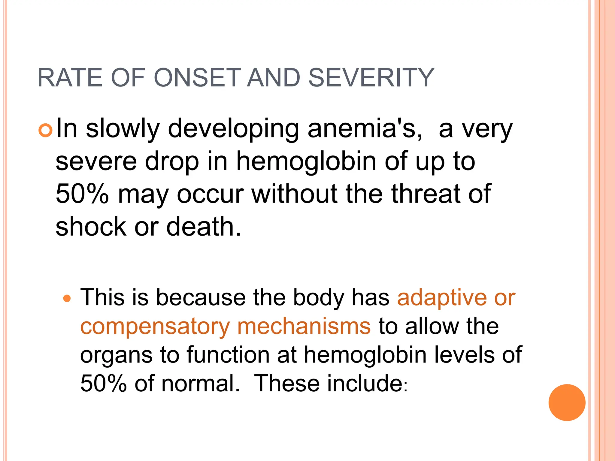 RATE OF ONSET AND SEVERITY
In slowly developing anemia's, a very
severe drop in hemoglobin of up to
50% may occur without the threat of
shock or death.
 This is because the body has adaptive or
compensatory mechanisms to allow the
organs to function at hemoglobin levels of
50% of normal. These include:
 