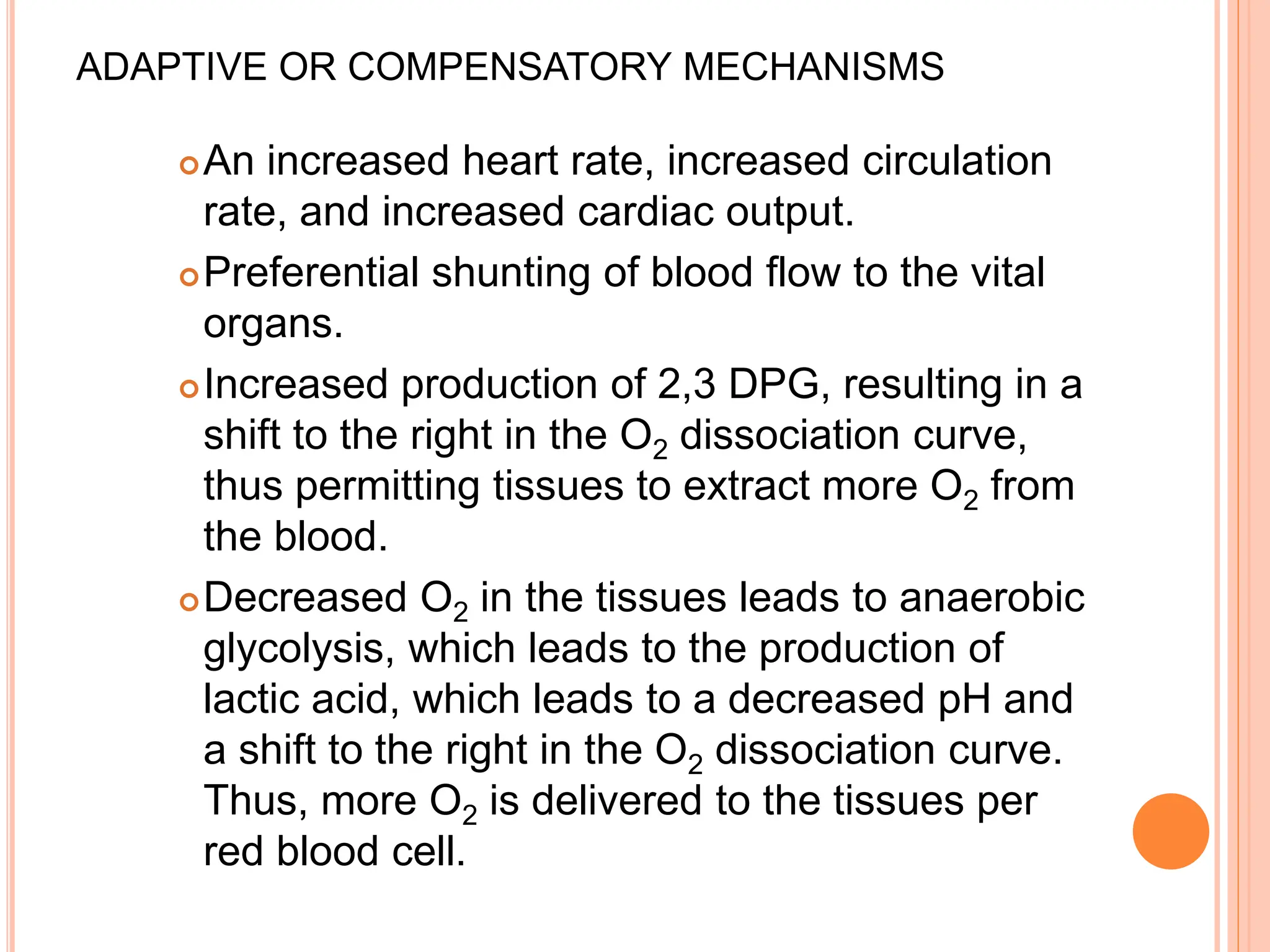 ADAPTIVE OR COMPENSATORY MECHANISMS
An increased heart rate, increased circulation
rate, and increased cardiac output.
Preferential shunting of blood flow to the vital
organs.
Increased production of 2,3 DPG, resulting in a
shift to the right in the O2 dissociation curve,
thus permitting tissues to extract more O2 from
the blood.
Decreased O2 in the tissues leads to anaerobic
glycolysis, which leads to the production of
lactic acid, which leads to a decreased pH and
a shift to the right in the O2 dissociation curve.
Thus, more O2 is delivered to the tissues per
red blood cell.
 