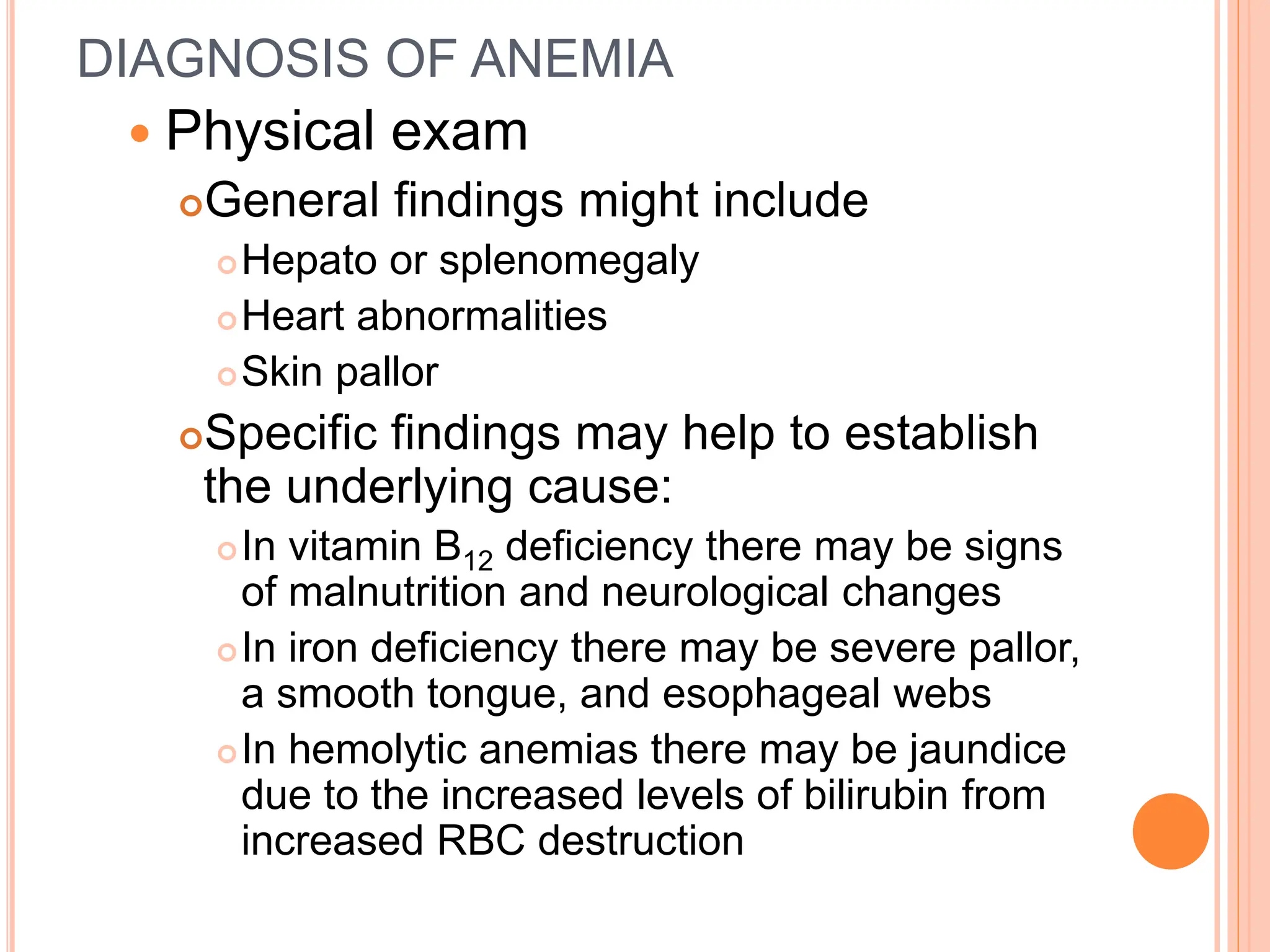 DIAGNOSIS OF ANEMIA
 Physical exam
General findings might include
Hepato or splenomegaly
Heart abnormalities
Skin pallor
Specific findings may help to establish
the underlying cause:
In vitamin B12 deficiency there may be signs
of malnutrition and neurological changes
In iron deficiency there may be severe pallor,
a smooth tongue, and esophageal webs
In hemolytic anemias there may be jaundice
due to the increased levels of bilirubin from
increased RBC destruction
 