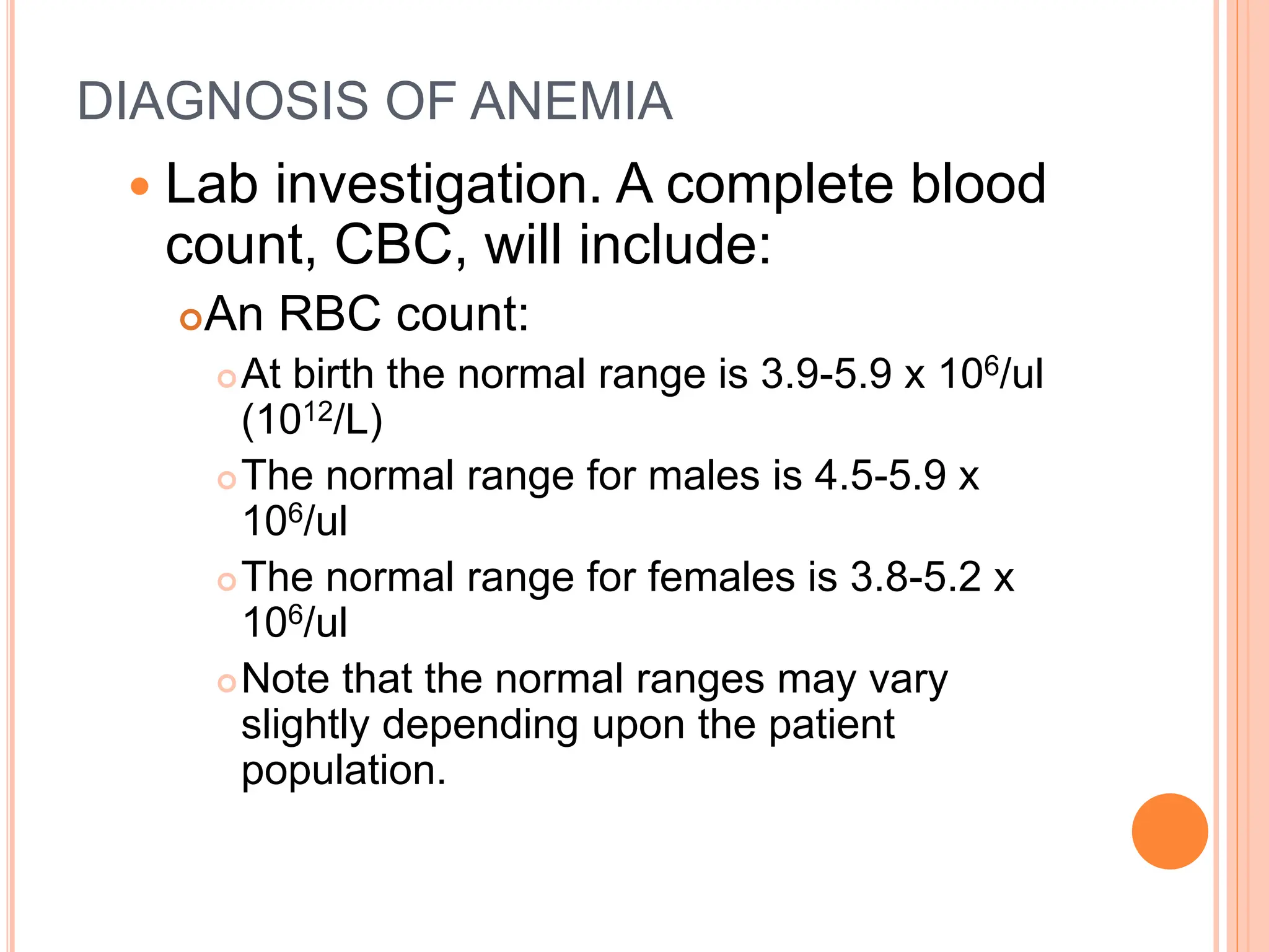 DIAGNOSIS OF ANEMIA
 Lab investigation. A complete blood
count, CBC, will include:
An RBC count:
At birth the normal range is 3.9-5.9 x 106/ul
(1012/L)
The normal range for males is 4.5-5.9 x
106/ul
The normal range for females is 3.8-5.2 x
106/ul
Note that the normal ranges may vary
slightly depending upon the patient
population.
 