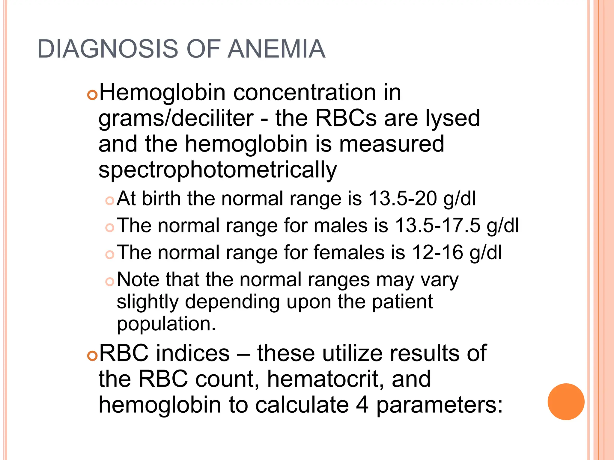 DIAGNOSIS OF ANEMIA
Hemoglobin concentration in
grams/deciliter - the RBCs are lysed
and the hemoglobin is measured
spectrophotometrically
At birth the normal range is 13.5-20 g/dl
The normal range for males is 13.5-17.5 g/dl
The normal range for females is 12-16 g/dl
Note that the normal ranges may vary
slightly depending upon the patient
population.
RBC indices – these utilize results of
the RBC count, hematocrit, and
hemoglobin to calculate 4 parameters:
 