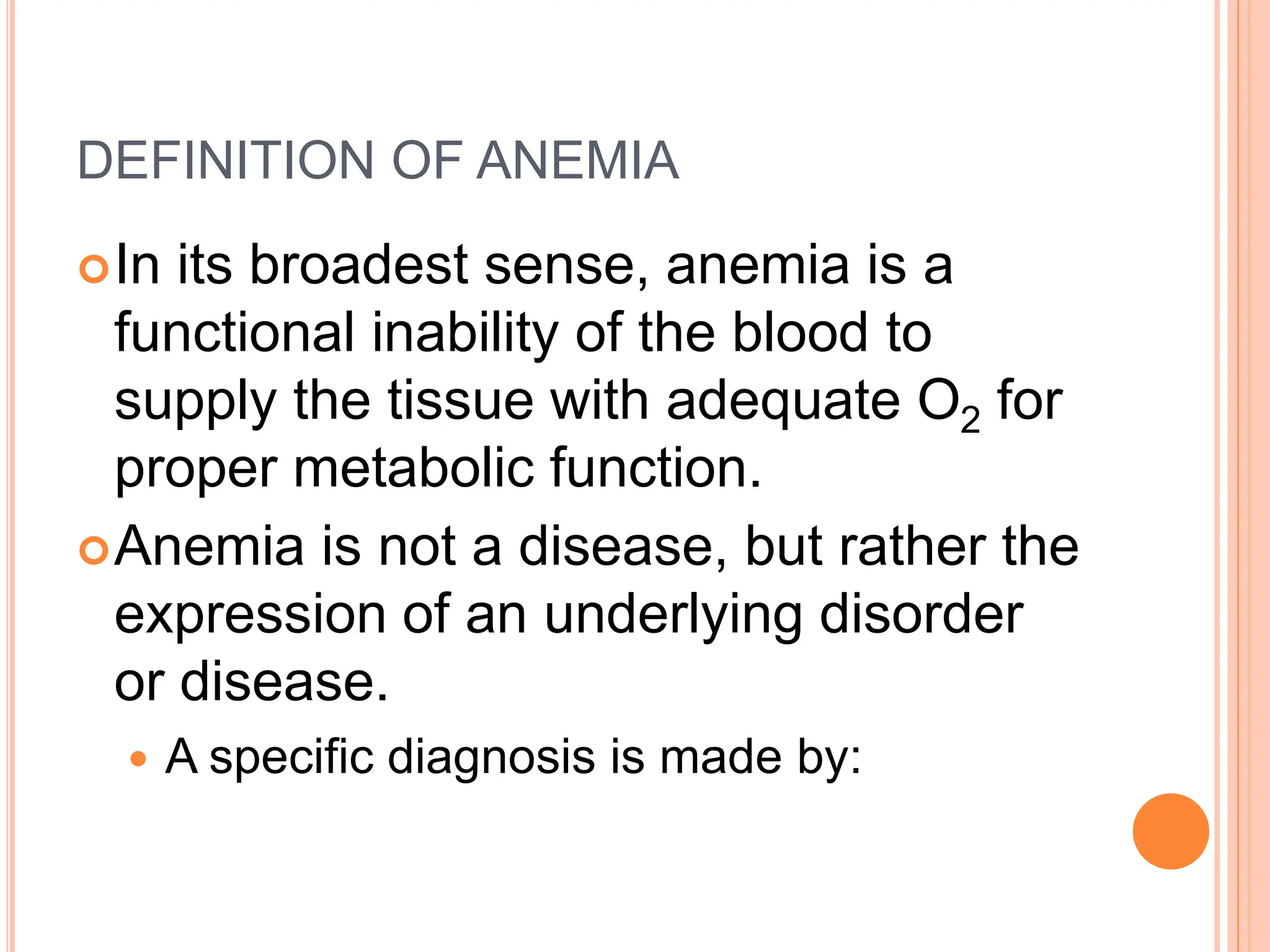 DEFINITION OF ANEMIA
In its broadest sense, anemia is a
functional inability of the blood to
supply the tissue with adequate O2 for
proper metabolic function.
Anemia is not a disease, but rather the
expression of an underlying disorder
or disease.
 A specific diagnosis is made by:
 