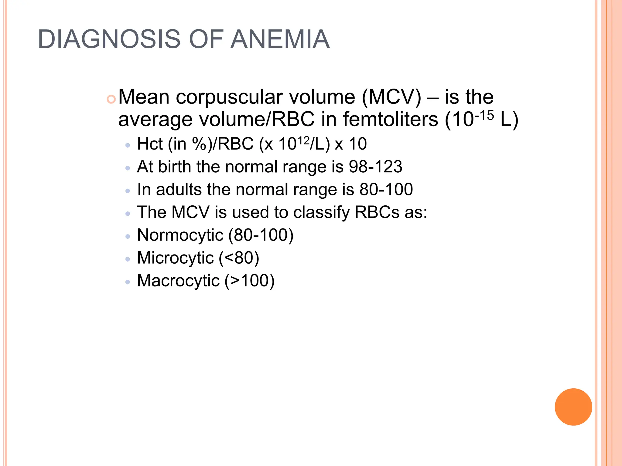 DIAGNOSIS OF ANEMIA
Mean corpuscular volume (MCV) – is the
average volume/RBC in femtoliters (10-15 L)
 Hct (in %)/RBC (x 1012/L) x 10
 At birth the normal range is 98-123
 In adults the normal range is 80-100
 The MCV is used to classify RBCs as:
 Normocytic (80-100)
 Microcytic (<80)
 Macrocytic (>100)
 