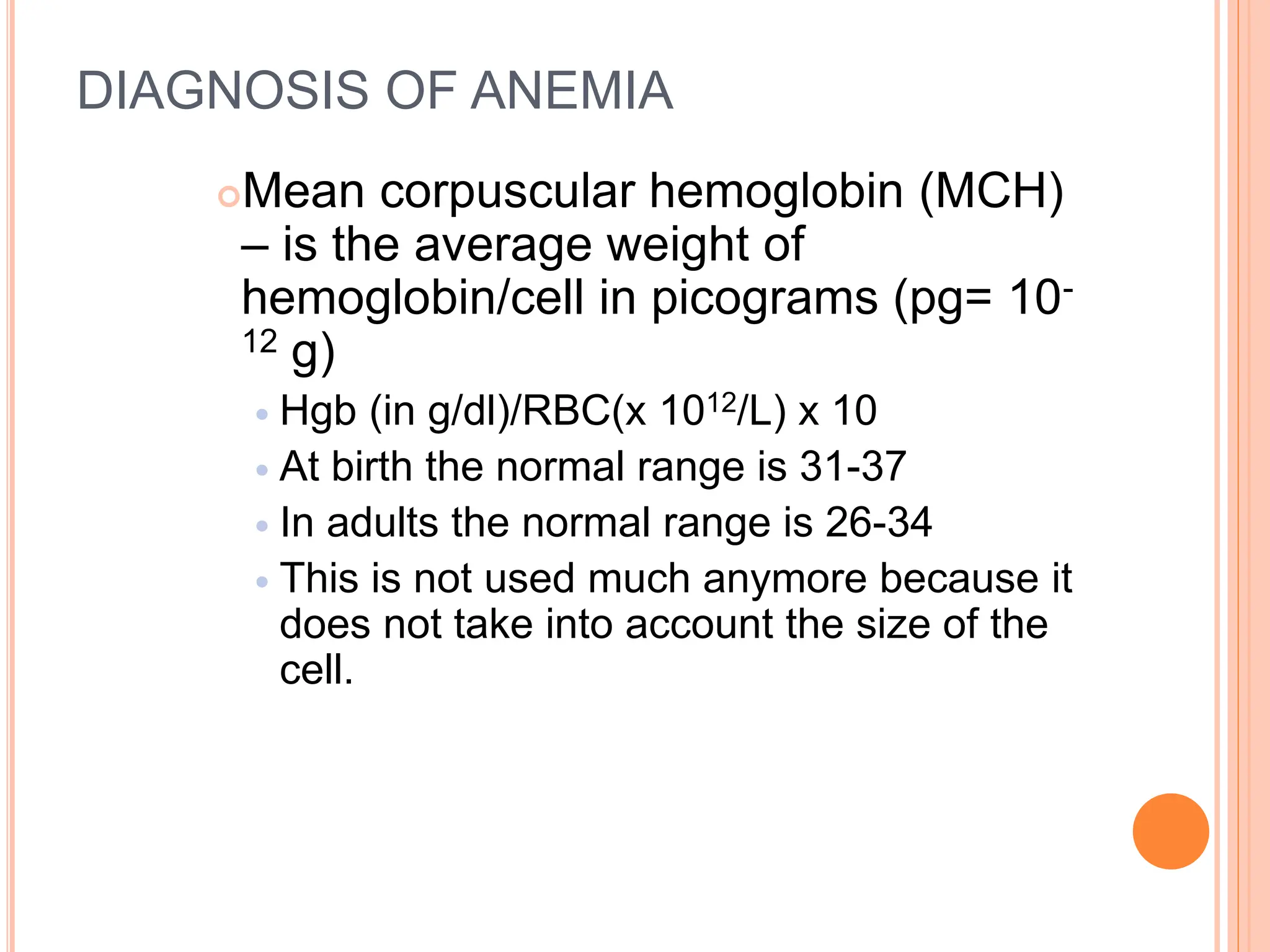 DIAGNOSIS OF ANEMIA
Mean corpuscular hemoglobin (MCH)
– is the average weight of
hemoglobin/cell in picograms (pg= 10-
12 g)
 Hgb (in g/dl)/RBC(x 1012/L) x 10
 At birth the normal range is 31-37
 In adults the normal range is 26-34
 This is not used much anymore because it
does not take into account the size of the
cell.
 