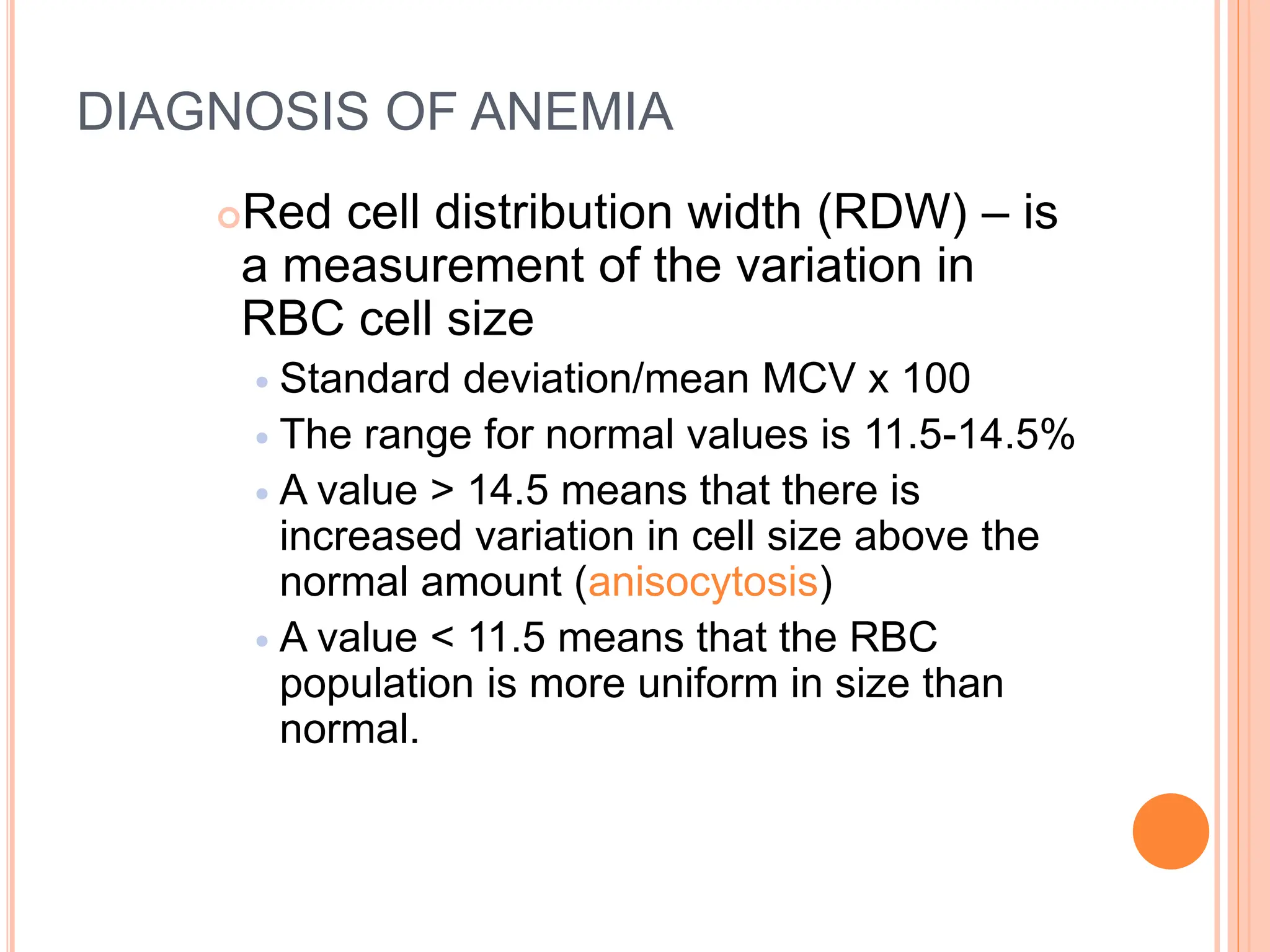 DIAGNOSIS OF ANEMIA
Red cell distribution width (RDW) – is
a measurement of the variation in
RBC cell size
 Standard deviation/mean MCV x 100
 The range for normal values is 11.5-14.5%
 A value > 14.5 means that there is
increased variation in cell size above the
normal amount (anisocytosis)
 A value < 11.5 means that the RBC
population is more uniform in size than
normal.
 