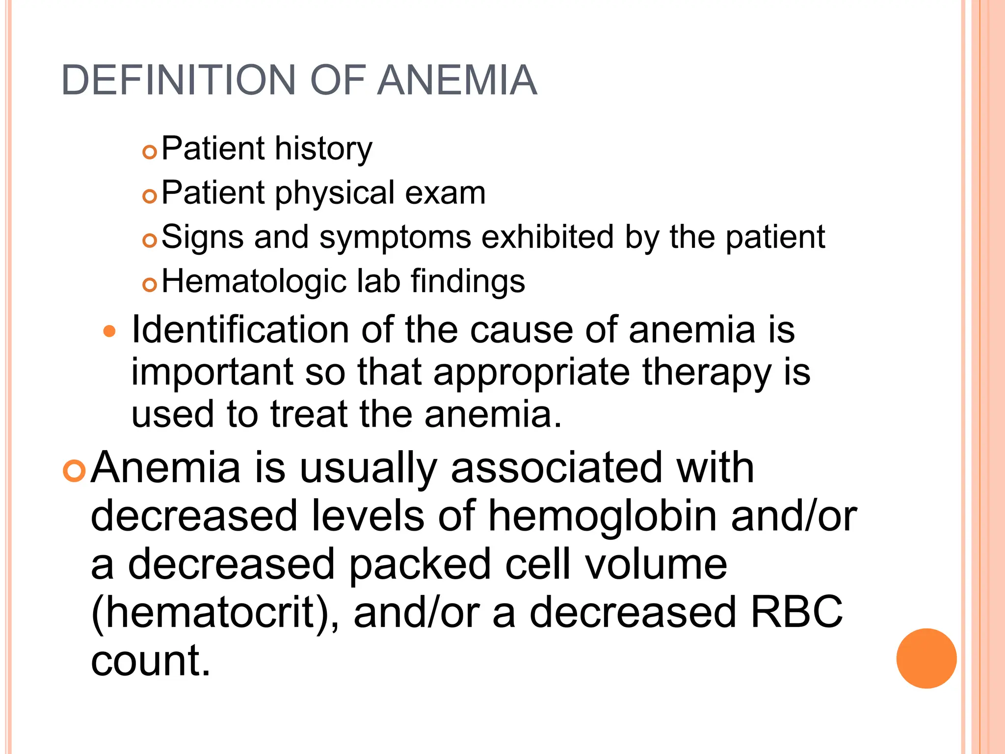 DEFINITION OF ANEMIA
Patient history
Patient physical exam
Signs and symptoms exhibited by the patient
Hematologic lab findings
 Identification of the cause of anemia is
important so that appropriate therapy is
used to treat the anemia.
Anemia is usually associated with
decreased levels of hemoglobin and/or
a decreased packed cell volume
(hematocrit), and/or a decreased RBC
count.
 