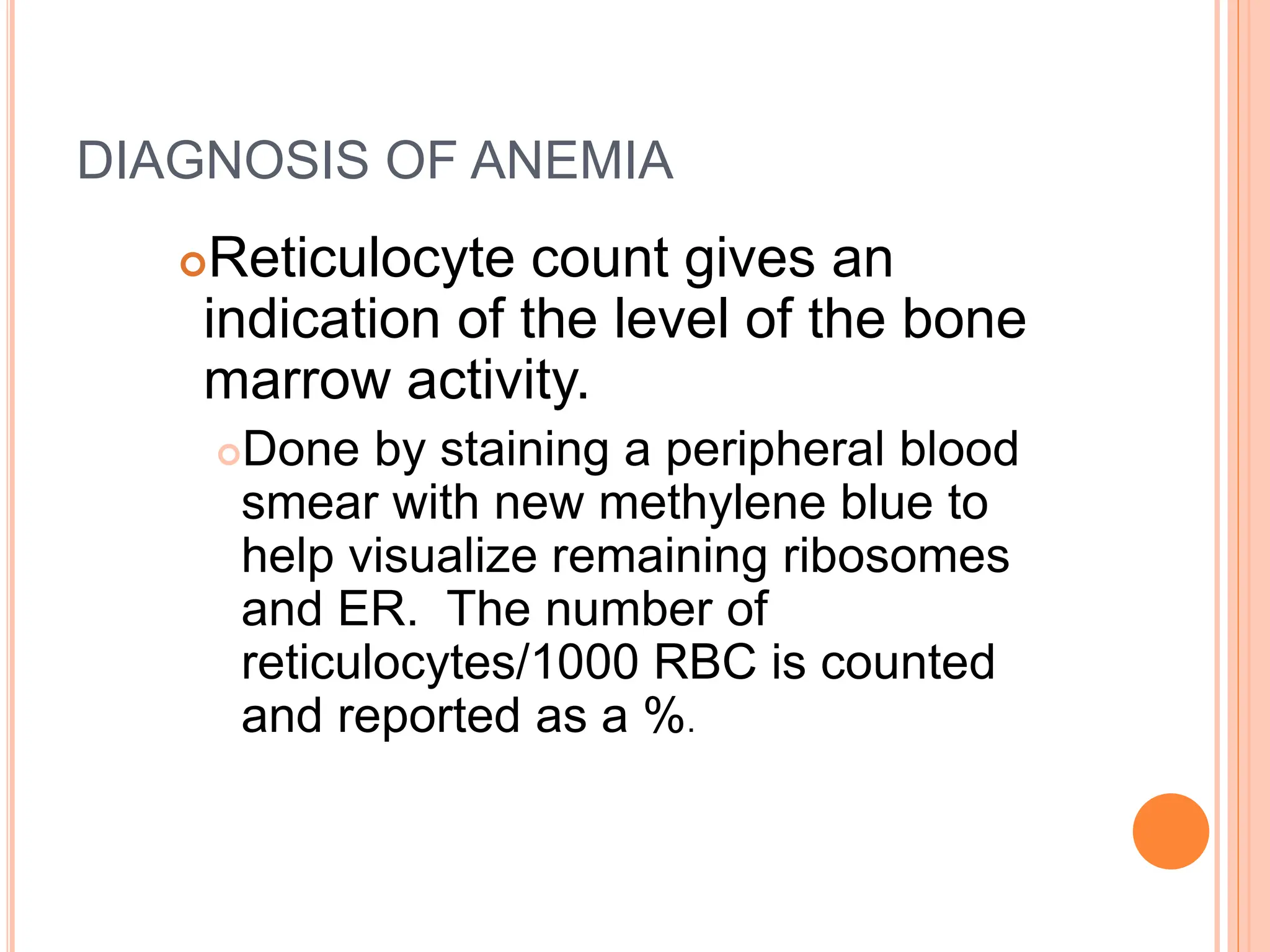 DIAGNOSIS OF ANEMIA
Reticulocyte count gives an
indication of the level of the bone
marrow activity.
Done by staining a peripheral blood
smear with new methylene blue to
help visualize remaining ribosomes
and ER. The number of
reticulocytes/1000 RBC is counted
and reported as a %.
 
