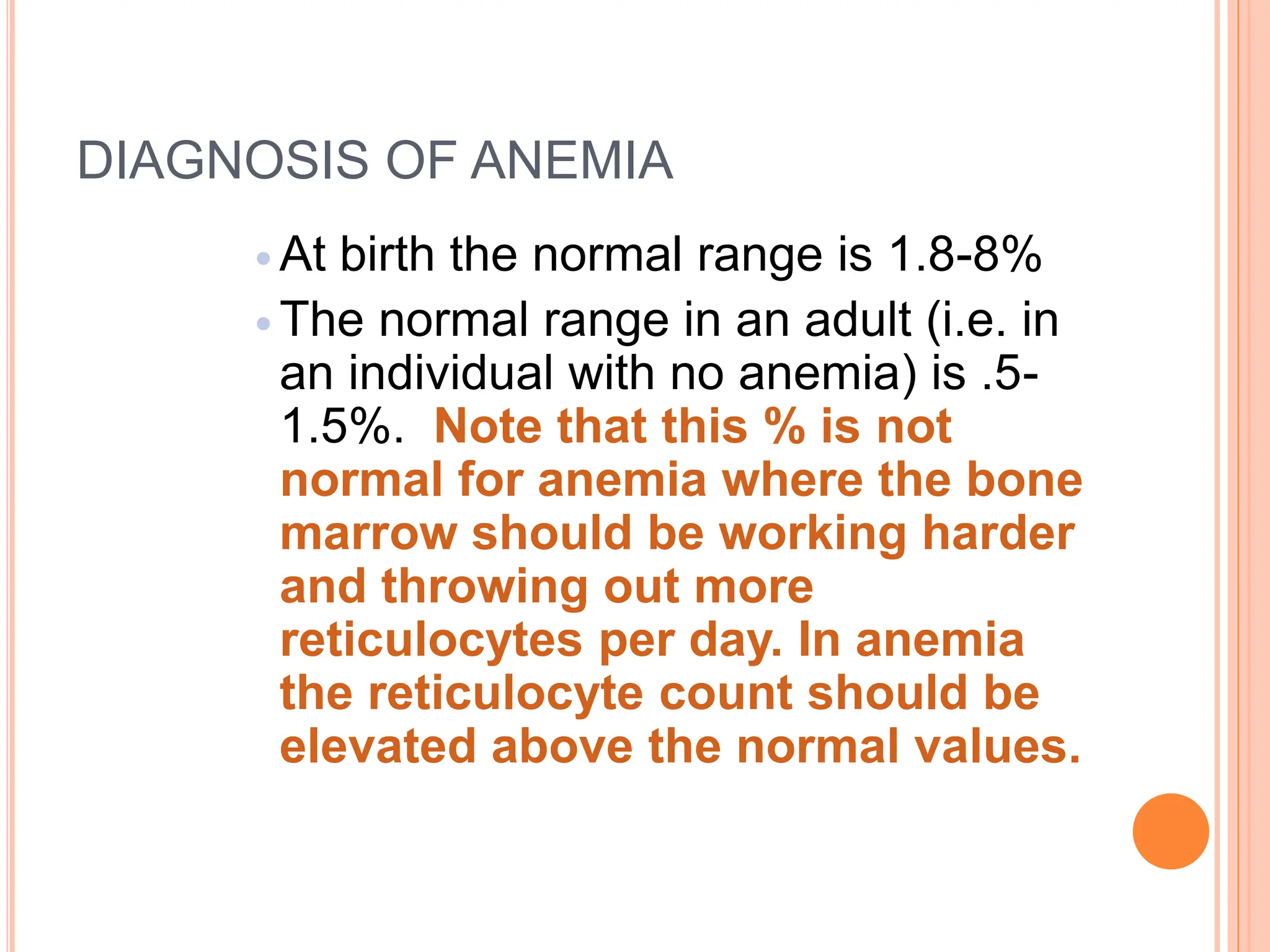 DIAGNOSIS OF ANEMIA
 At birth the normal range is 1.8-8%
 The normal range in an adult (i.e. in
an individual with no anemia) is .5-
1.5%. Note that this % is not
normal for anemia where the bone
marrow should be working harder
and throwing out more
reticulocytes per day. In anemia
the reticulocyte count should be
elevated above the normal values.
 