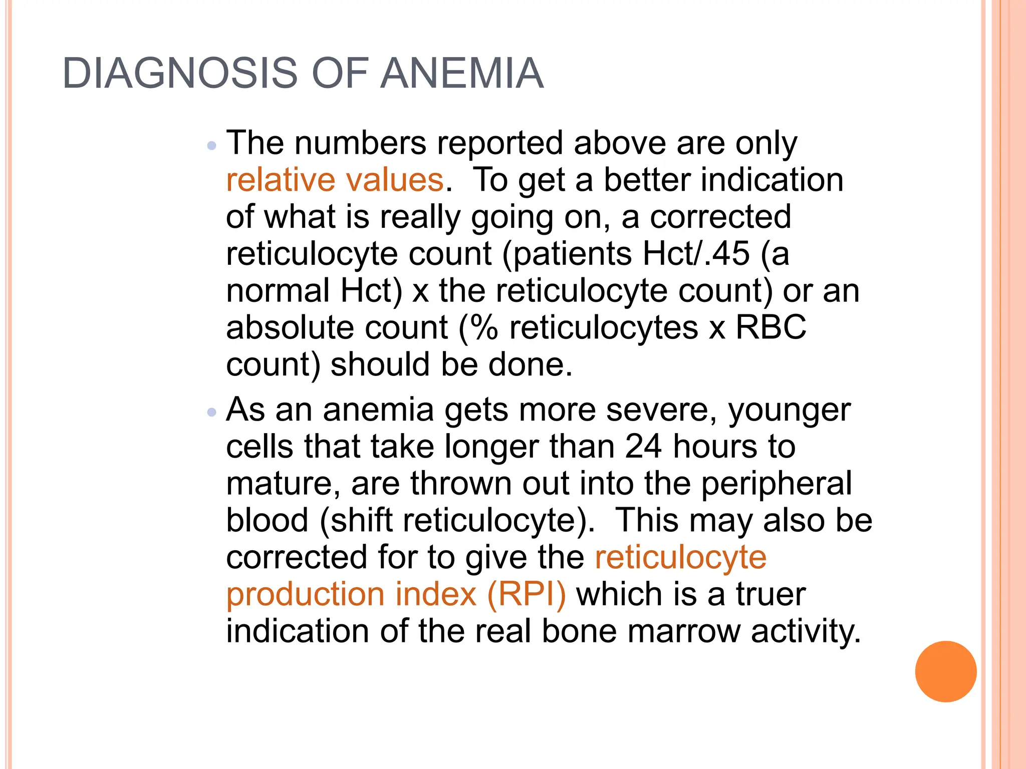 DIAGNOSIS OF ANEMIA
 The numbers reported above are only
relative values. To get a better indication
of what is really going on, a corrected
reticulocyte count (patients Hct/.45 (a
normal Hct) x the reticulocyte count) or an
absolute count (% reticulocytes x RBC
count) should be done.
 As an anemia gets more severe, younger
cells that take longer than 24 hours to
mature, are thrown out into the peripheral
blood (shift reticulocyte). This may also be
corrected for to give the reticulocyte
production index (RPI) which is a truer
indication of the real bone marrow activity.
 