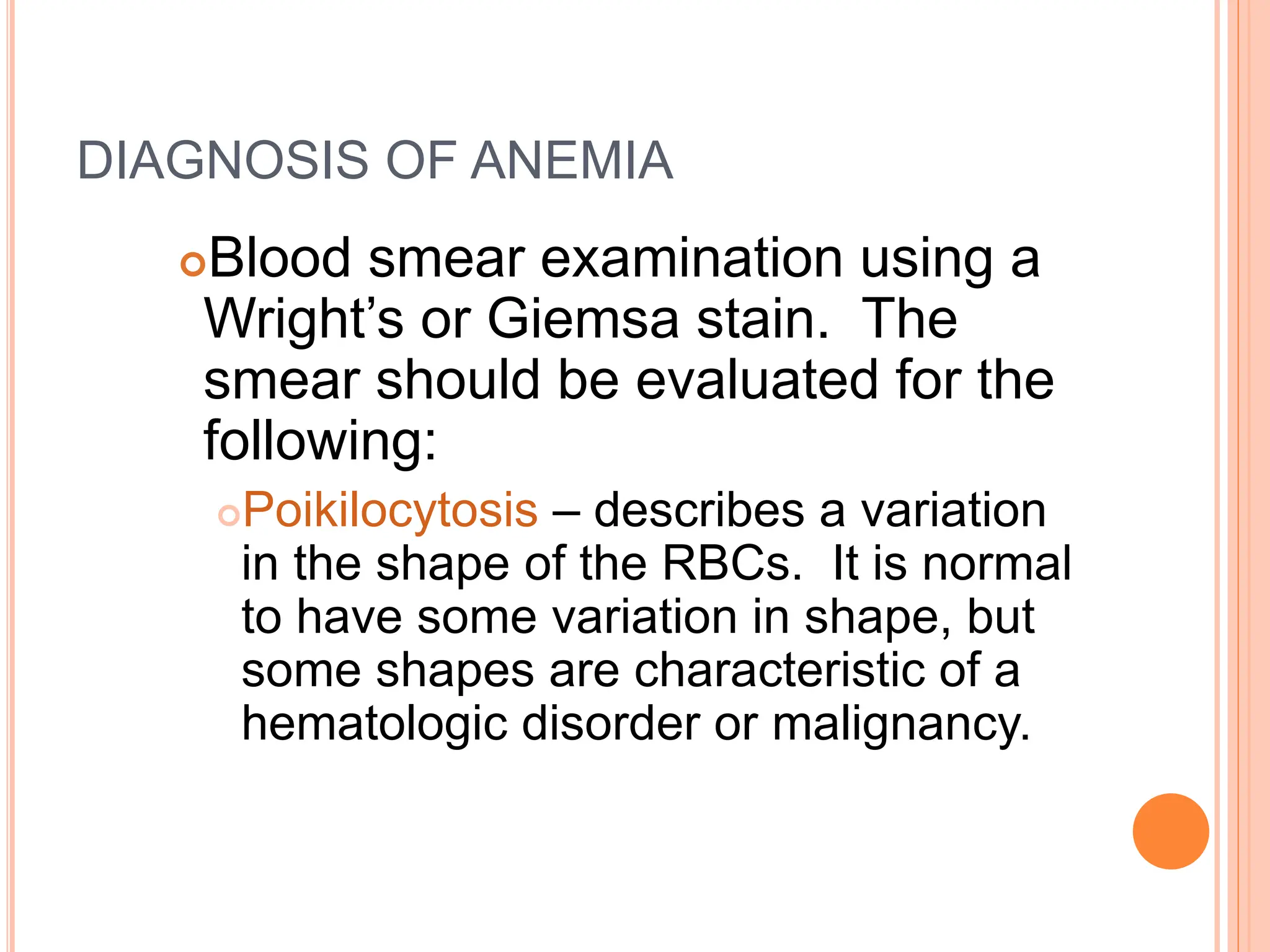 DIAGNOSIS OF ANEMIA
Blood smear examination using a
Wright’s or Giemsa stain. The
smear should be evaluated for the
following:
Poikilocytosis – describes a variation
in the shape of the RBCs. It is normal
to have some variation in shape, but
some shapes are characteristic of a
hematologic disorder or malignancy.
 