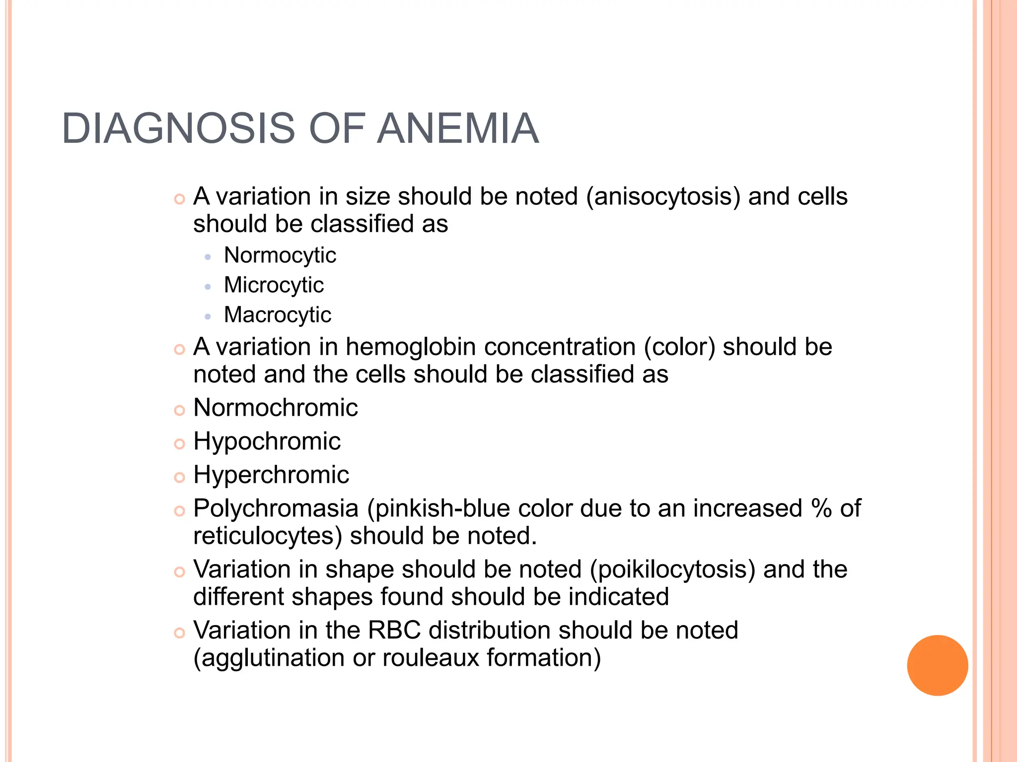 DIAGNOSIS OF ANEMIA
 A variation in size should be noted (anisocytosis) and cells
should be classified as
 Normocytic
 Microcytic
 Macrocytic
 A variation in hemoglobin concentration (color) should be
noted and the cells should be classified as
 Normochromic
 Hypochromic
 Hyperchromic
 Polychromasia (pinkish-blue color due to an increased % of
reticulocytes) should be noted.
 Variation in shape should be noted (poikilocytosis) and the
different shapes found should be indicated
 Variation in the RBC distribution should be noted
(agglutination or rouleaux formation)
 