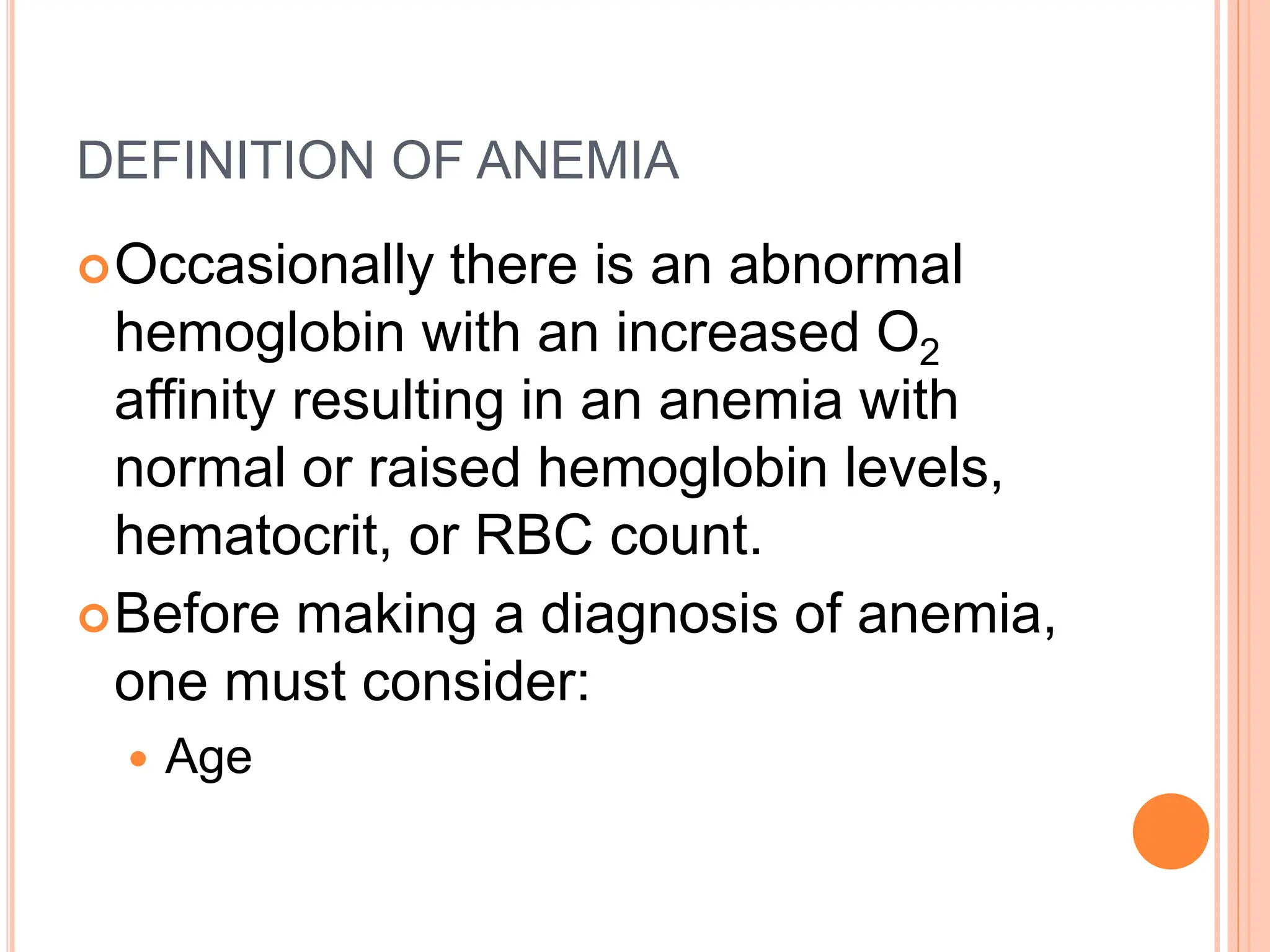 DEFINITION OF ANEMIA
Occasionally there is an abnormal
hemoglobin with an increased O2
affinity resulting in an anemia with
normal or raised hemoglobin levels,
hematocrit, or RBC count.
Before making a diagnosis of anemia,
one must consider:
 Age
 