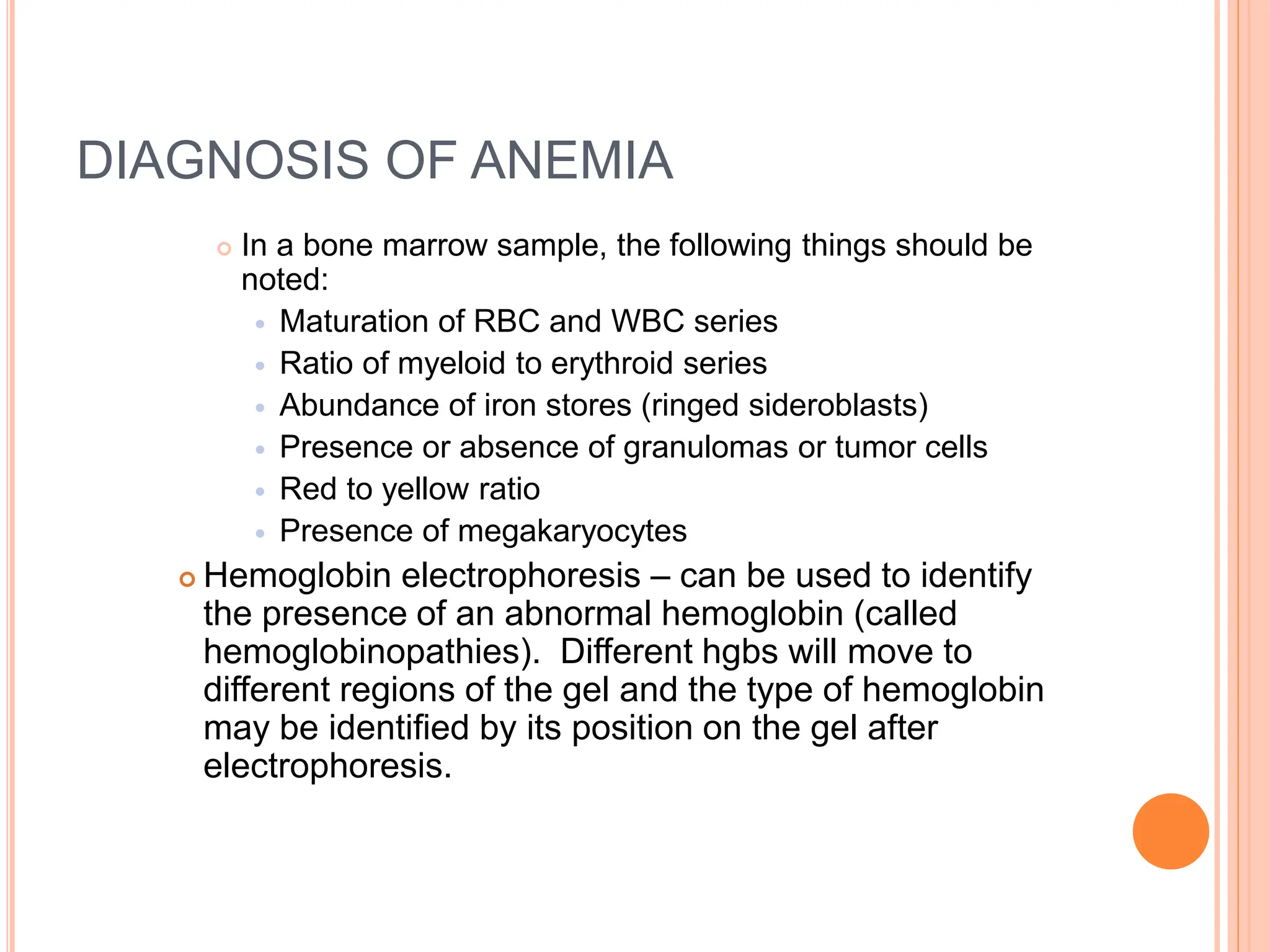 DIAGNOSIS OF ANEMIA
 In a bone marrow sample, the following things should be
noted:
 Maturation of RBC and WBC series
 Ratio of myeloid to erythroid series
 Abundance of iron stores (ringed sideroblasts)
 Presence or absence of granulomas or tumor cells
 Red to yellow ratio
 Presence of megakaryocytes
 Hemoglobin electrophoresis – can be used to identify
the presence of an abnormal hemoglobin (called
hemoglobinopathies). Different hgbs will move to
different regions of the gel and the type of hemoglobin
may be identified by its position on the gel after
electrophoresis.
 