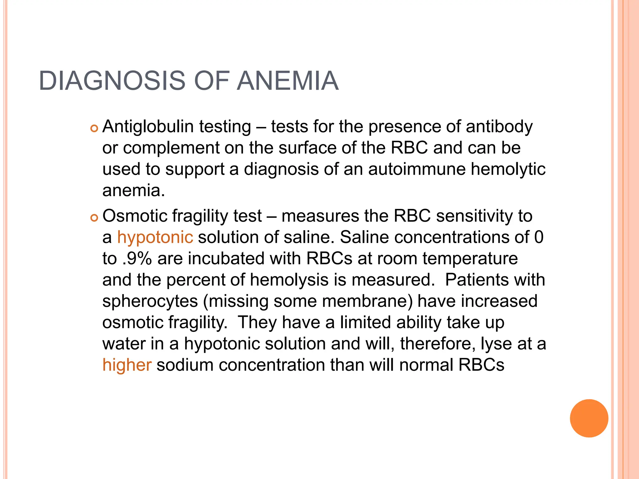 DIAGNOSIS OF ANEMIA
 Antiglobulin testing – tests for the presence of antibody
or complement on the surface of the RBC and can be
used to support a diagnosis of an autoimmune hemolytic
anemia.
 Osmotic fragility test – measures the RBC sensitivity to
a hypotonic solution of saline. Saline concentrations of 0
to .9% are incubated with RBCs at room temperature
and the percent of hemolysis is measured. Patients with
spherocytes (missing some membrane) have increased
osmotic fragility. They have a limited ability take up
water in a hypotonic solution and will, therefore, lyse at a
higher sodium concentration than will normal RBCs
 