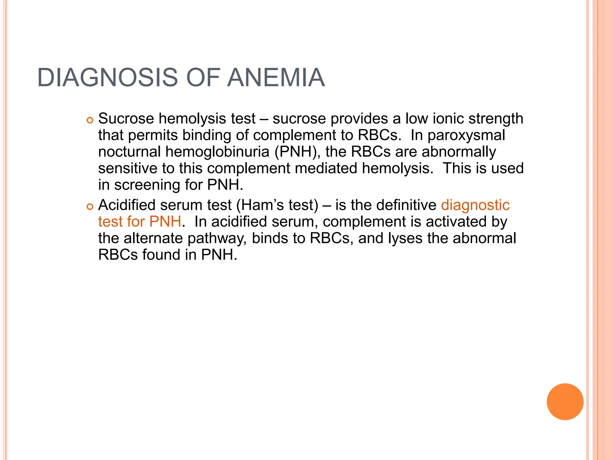 DIAGNOSIS OF ANEMIA
 Sucrose hemolysis test – sucrose provides a low ionic strength
that permits binding of complement to RBCs. In paroxysmal
nocturnal hemoglobinuria (PNH), the RBCs are abnormally
sensitive to this complement mediated hemolysis. This is used
in screening for PNH.
 Acidified serum test (Ham’s test) – is the definitive diagnostic
test for PNH. In acidified serum, complement is activated by
the alternate pathway, binds to RBCs, and lyses the abnormal
RBCs found in PNH.
 