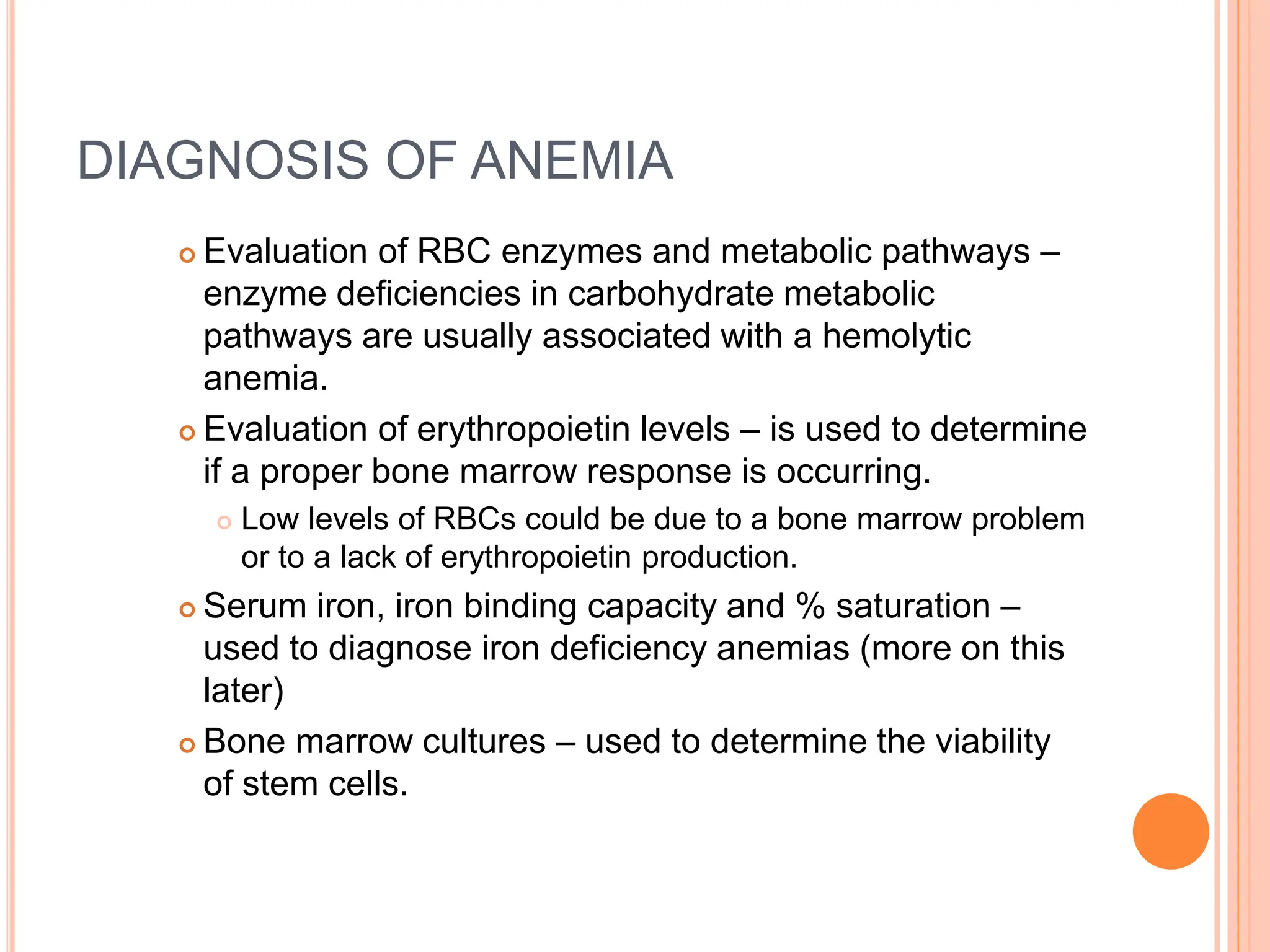 DIAGNOSIS OF ANEMIA
 Evaluation of RBC enzymes and metabolic pathways –
enzyme deficiencies in carbohydrate metabolic
pathways are usually associated with a hemolytic
anemia.
 Evaluation of erythropoietin levels – is used to determine
if a proper bone marrow response is occurring.
 Low levels of RBCs could be due to a bone marrow problem
or to a lack of erythropoietin production.
 Serum iron, iron binding capacity and % saturation –
used to diagnose iron deficiency anemias (more on this
later)
 Bone marrow cultures – used to determine the viability
of stem cells.
 