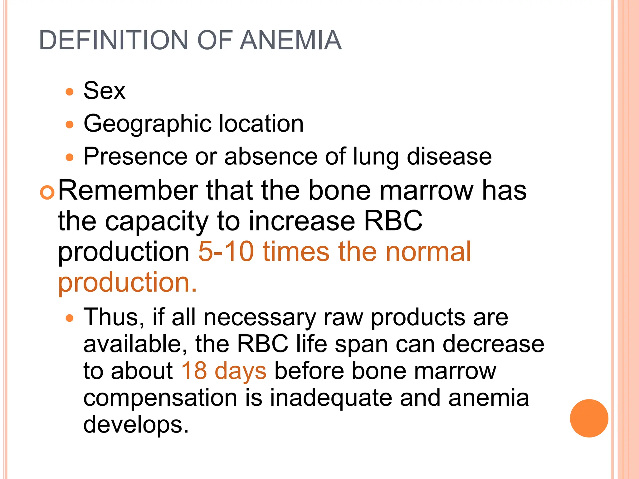DEFINITION OF ANEMIA
 Sex
 Geographic location
 Presence or absence of lung disease
Remember that the bone marrow has
the capacity to increase RBC
production 5-10 times the normal
production.
 Thus, if all necessary raw products are
available, the RBC life span can decrease
to about 18 days before bone marrow
compensation is inadequate and anemia
develops.
 