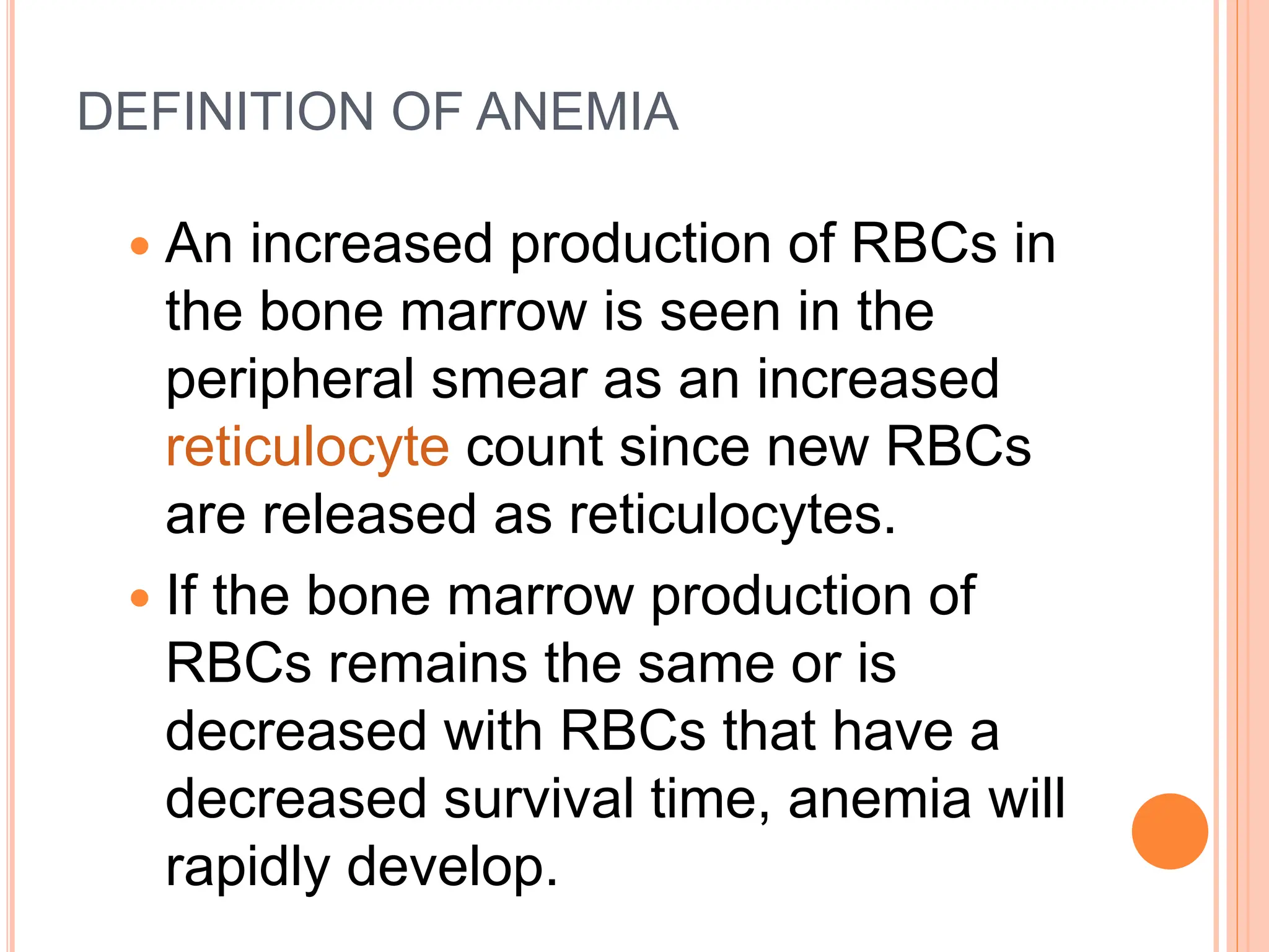 DEFINITION OF ANEMIA
 An increased production of RBCs in
the bone marrow is seen in the
peripheral smear as an increased
reticulocyte count since new RBCs
are released as reticulocytes.
 If the bone marrow production of
RBCs remains the same or is
decreased with RBCs that have a
decreased survival time, anemia will
rapidly develop.
 