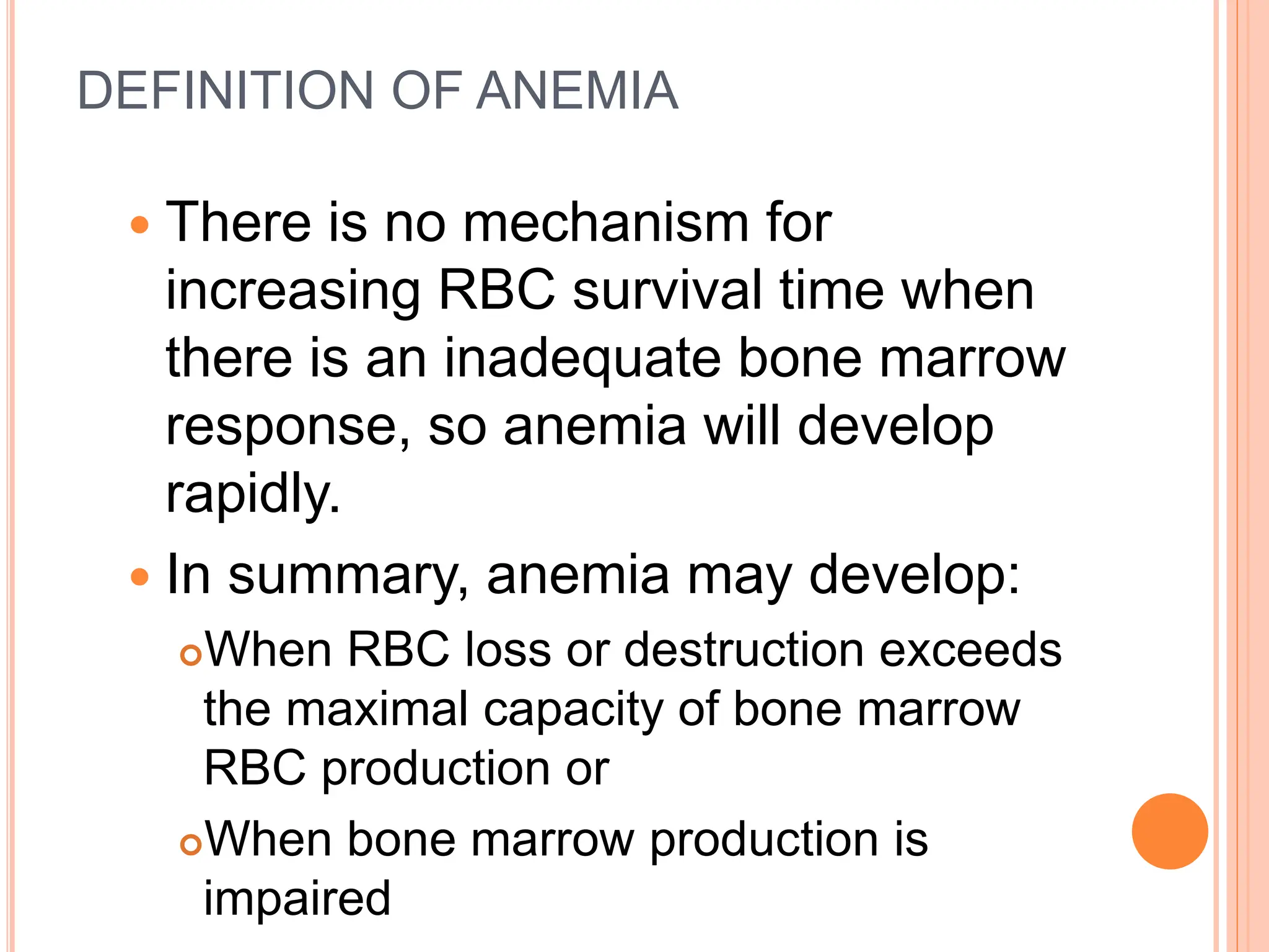 DEFINITION OF ANEMIA
 There is no mechanism for
increasing RBC survival time when
there is an inadequate bone marrow
response, so anemia will develop
rapidly.
 In summary, anemia may develop:
When RBC loss or destruction exceeds
the maximal capacity of bone marrow
RBC production or
When bone marrow production is
impaired
 