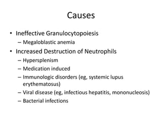 Causes
• Ineffective Granulocytopoiesis
– Megaloblastic anemia
• Increased Destruction of Neutrophils
– Hypersplenism
– Medication induced
– Immunologic disorders (eg, systemic lupus
erythematosus)
– Viral disease (eg, infectious hepatitis, mononucleosis)
– Bacterial infections
 