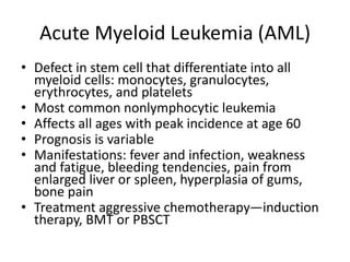 Acute Myeloid Leukemia (AML)
• Defect in stem cell that differentiate into all
myeloid cells: monocytes, granulocytes,
erythrocytes, and platelets
• Most common nonlymphocytic leukemia
• Affects all ages with peak incidence at age 60
• Prognosis is variable
• Manifestations: fever and infection, weakness
and fatigue, bleeding tendencies, pain from
enlarged liver or spleen, hyperplasia of gums,
bone pain
• Treatment aggressive chemotherapy—induction
therapy, BMT or PBSCT
 