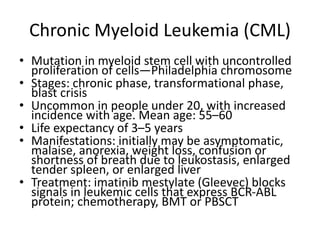 Chronic Myeloid Leukemia (CML)
• Mutation in myeloid stem cell with uncontrolled
proliferation of cells—Philadelphia chromosome
• Stages: chronic phase, transformational phase,
blast crisis
• Uncommon in people under 20, with increased
incidence with age. Mean age: 55–60
• Life expectancy of 3–5 years
• Manifestations: initially may be asymptomatic,
malaise, anorexia, weight loss, confusion or
shortness of breath due to leukostasis, enlarged
tender spleen, or enlarged liver
• Treatment: imatinib mestylate (Gleevec) blocks
signals in leukemic cells that express BCR-ABL
protein; chemotherapy, BMT or PBSCT
 