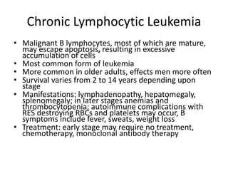 Chronic Lymphocytic Leukemia
• Malignant B lymphocytes, most of which are mature,
may escape apoptosis, resulting in excessive
accumulation of cells
• Most common form of leukemia
• More common in older adults, effects men more often
• Survival varies from 2 to 14 years depending upon
stage
• Manifestations: lymphadenopathy, hepatomegaly,
splenomegaly; in later stages anemias and
thrombocytopenia; autoimmune complications with
RES destroying RBCs and platelets may occur, B
symptoms include fever, sweats, weight loss
• Treatment: early stage may require no treatment,
chemotherapy, monoclonal antibody therapy
 