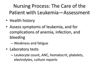Nursing Process: The Care of the
Patient with Leukemia—Assessment
• Health history
• Assess symptoms of leukemia, and for
complications of anemia, infection, and
bleeding
– Weakness and fatigue
• Laboratory tests
– Leukocyte count, ANC, hematocrit, platelets,
electrolytes, culture reports
 
