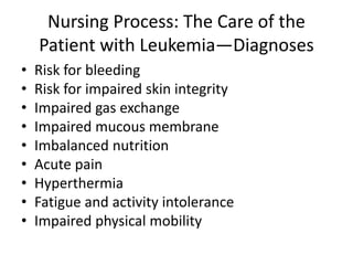 Nursing Process: The Care of the
Patient with Leukemia—Diagnoses
• Risk for bleeding
• Risk for impaired skin integrity
• Impaired gas exchange
• Impaired mucous membrane
• Imbalanced nutrition
• Acute pain
• Hyperthermia
• Fatigue and activity intolerance
• Impaired physical mobility
 